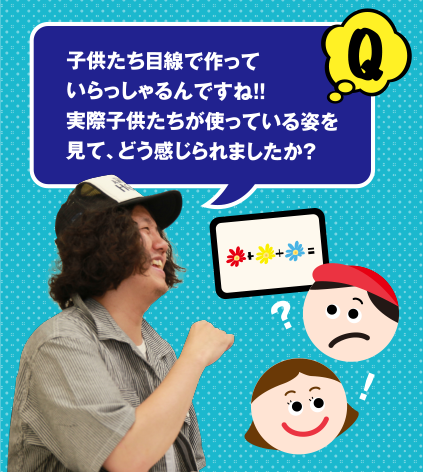 Q 子供たち目線で作っていらっしゃるんですね!! 実際子供たちが使っている姿を見て、どう感じられましたか?