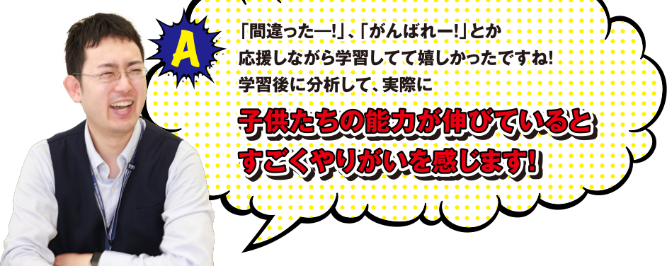 A 「間違ったー!」、「がんばれー!」とか応援しながら学習してて嬉しかったですね! 学習後に分析して、実際に子供たちの能力が伸びているとすごくやりがいを感じます!