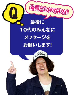 Q 素晴らしいですね! 最後に10代のみんなにメッセージをお願いします!