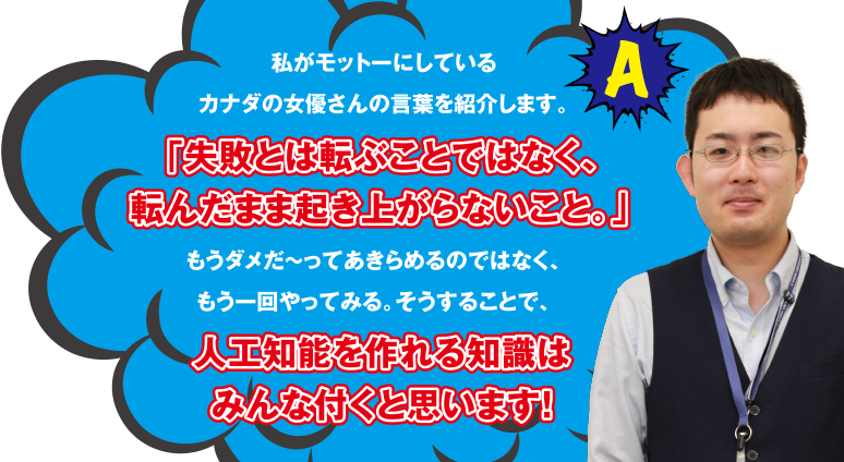 A 私がモットーにしているカナダの女優さんの言葉を紹介します。「失敗とは転ぶことではなく、転んだまま起き上がらないこと。」もうダメだ～ってあきらめるのではなく、もう一回やってみる。そうすることで、人工知能を作れる知識はみんな付くと思います!