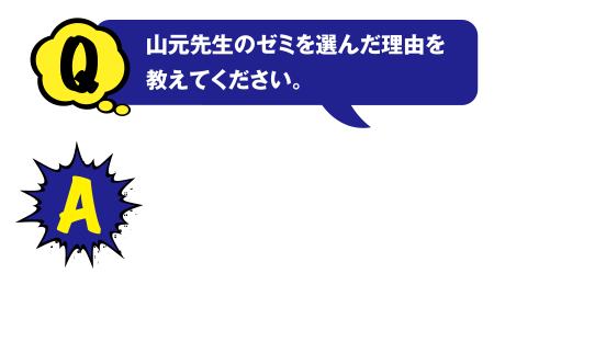 Q 山元先生のゼミを選んだ理由を教えてください。A 新しくできた研究室で山元先生と直接、お話して決めました。高校生の皆さんも、オープンキャンパスでいろんなお話を直接聞くことは重要だと思います。