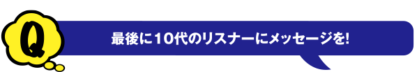 Q 最後に10代のリスナーにメッセージを!