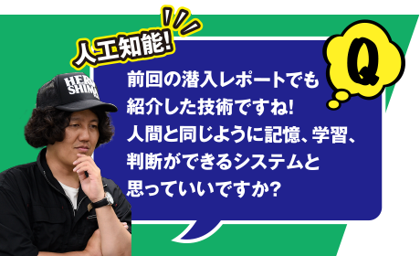 Q 人工知能! 前回の潜入レポートでも紹介した技術ですね! 人間と同じように記憶、学習、判断ができるシステムと思っていいですか？