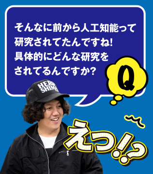 Q えっ!? そんなに前から人工知能って研究されてたんですね! 具体的にどんな研究をされてるんですか?