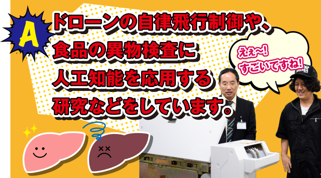 A ドローンの自律飛行制御や、食品の異物検査に人工知能を応用する研究などをしています。えぇ～! すごいですね!