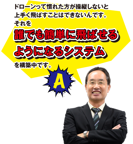 A ドローンって慣れた方が操縦しないと上手く飛ばすことはできないんです。それを誰でも簡単に飛ばせるようになるシステムを構築中です。