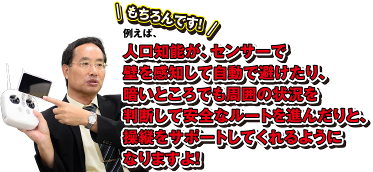 もちろんです! 例えば、人工知能が、センサーで壁を感知して自動で避けたり、暗いところでも周囲の状況を判断して安全なルートを進んだりと、操縦をサポートしてくれるようになりますよ!