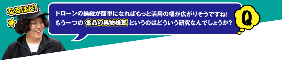 Q なるほど! ドローンの操縦が簡単になればもっと活用の幅が広がりそうですね! もう一つの食品の異物検査というのはどういう研究なんでしょうか?