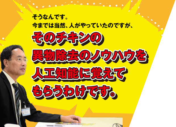 そうなんです。今までは当然、人がやっていたのですが、そのチキンの異物除去のノウハウを人工知能に覚えてもらうわけです。