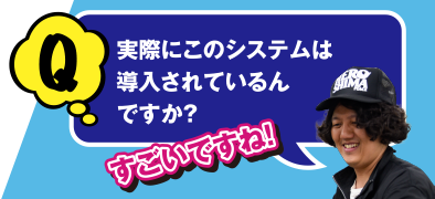 すごいですね! Q 実際にこのシステムは導入されているんですか？