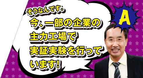 A そうなんです。今、一部の企業の主力工場で実証実験を行っています!