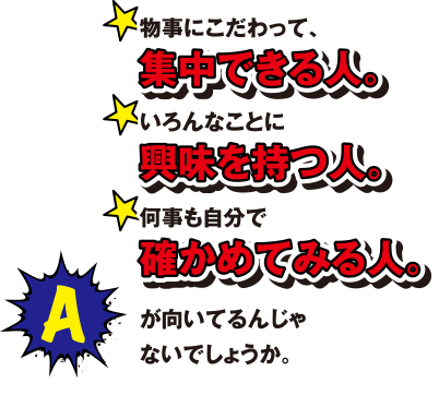 A 物事にこだわって、集中できる人。いろんなことに興味を持つ人。何度も自分で確かめてみる人。が向いているんじゃないでしょうか。