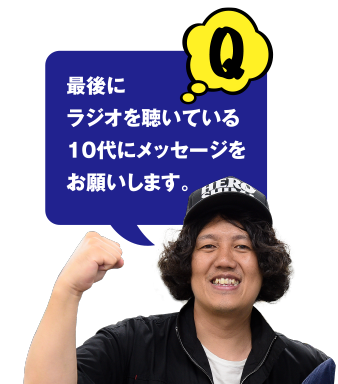 Q 最後にラジオを聴いている10代にメッセージをお願いします。