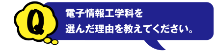 Q 電子情報工学科を選んだ理由を教えてください。