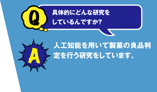 Q 具体的にどんな研究をしているんですか? A 人工知能を用いて製菓の良品判定を行う研究をしています。