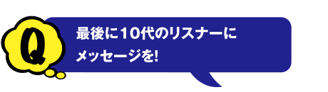 Q 最後に10代のリスナーにメッセージを!