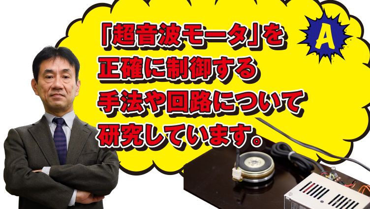 A 「超音波モータ」を正確に制御する手法や回路について研究しています。