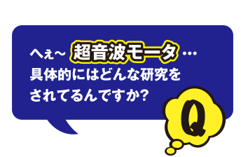 Q へぇ～超音波モータ…　具体的にはどんな研究をされてるんですか？