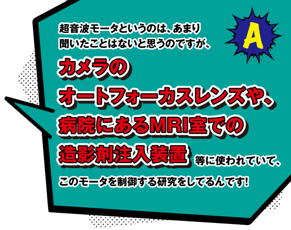 A 超音波モータというのは、あまり聞いたことはないと思うのですが、カメラのオートフォーカスレンズや、病院にあるMRI室での造影剤注入装置に使われていて、このモータを制御する研究をしているんです！