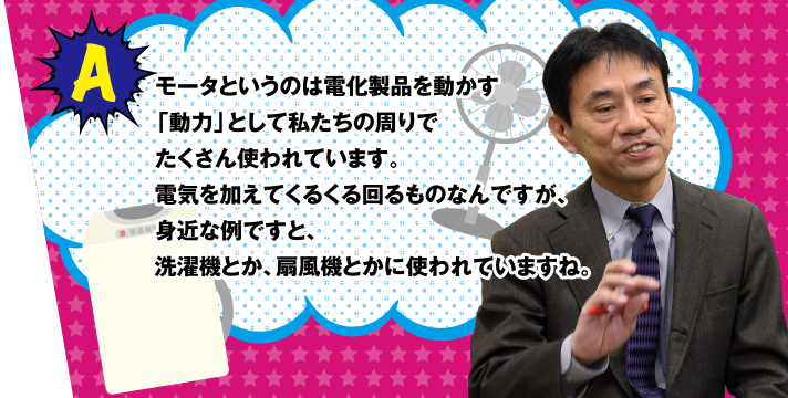 A モータというのは電化製品を動かす「動力」として私たちの周りでたくさん使われています。電気を加えてくるくる回るものなんですが、身近な例ですと、洗濯機とか、扇風機とかに使われていますね。