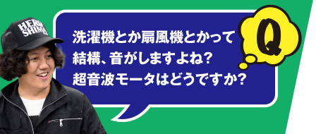 Q 洗濯機とか扇風機とかって結構、音がしますよね？　超音波モータはどうですか？