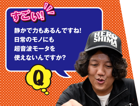 Q すごい！　静かで力もあるんですね！　日常のモノにも超音波モータを使えないんですか？