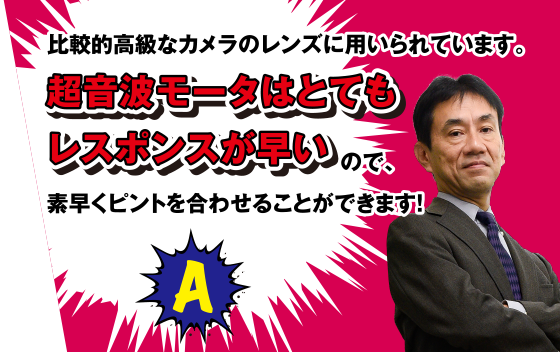 A 比較的高級なカメラのレンズに用いられています。超音波モータはとてもレスポンスが早いので、素早くピントを合わせることができます！