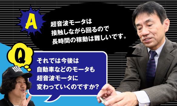 Q それでは今後は自動車などのモータも超音波モータに変わっていくのですか？　A 超音波モータは接触しながら回るので長時間の稼動は難しいです。