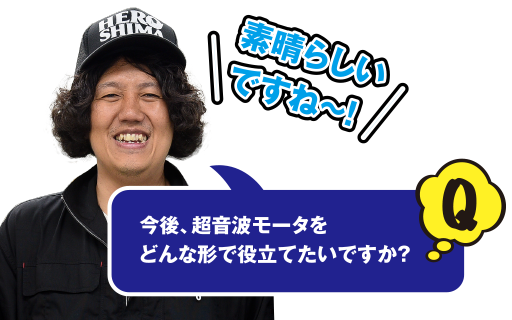 Q 素晴らしいですね～！　今後、超音波モータをどんな形で役立てたいですか？