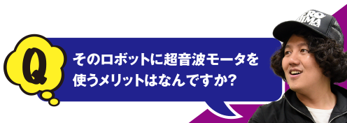 Q そのロボットに超音波モータを使うメリットはなんですか？