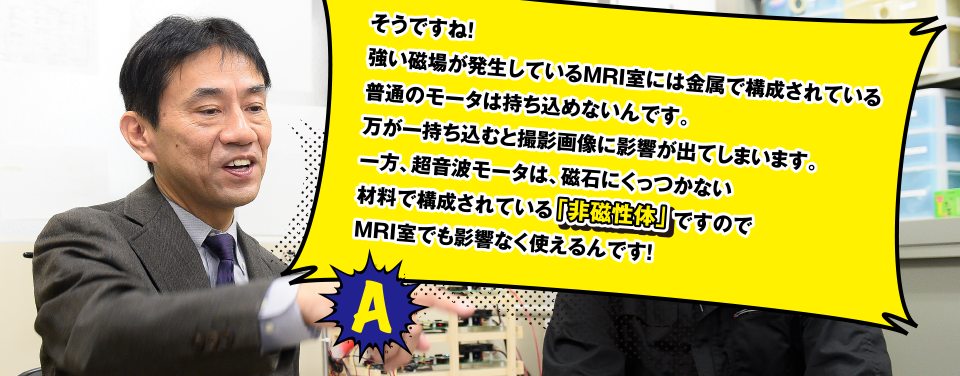 そうですね！　強い磁場が発生しているMRI室には金属で構成されている普通のモータは持ち込めないんです。万が一持ち込むと撮影画像に影響が出てしまいます。一方、超音波モータは、磁石にくっつかない材料で構成されている「非磁性体」
ですのでMRI室でも影響なく使えるんです！