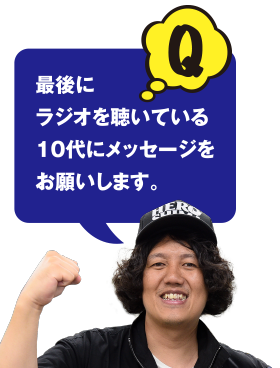 Q 最後にラジオを聴いている10代にメッセージをお願いします。