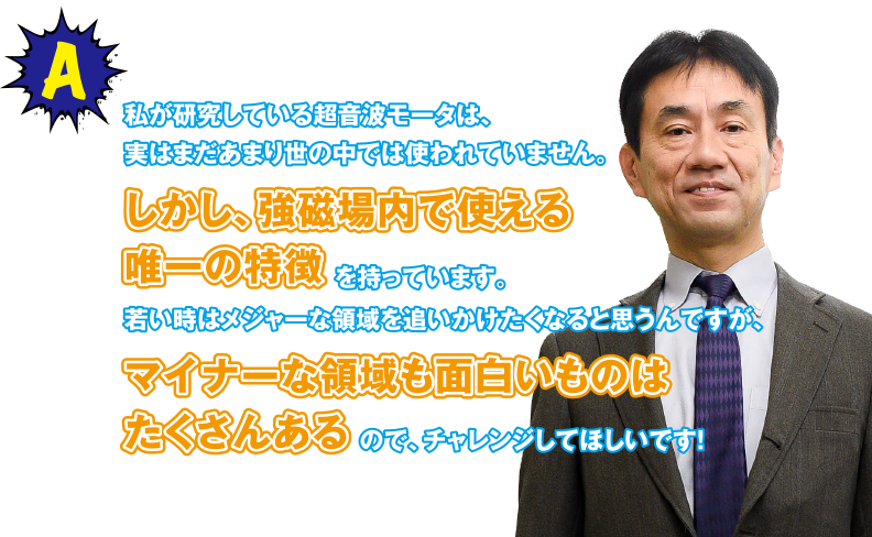 A 私が研究している超音波モータは、実はまだあまり世の中では使われていません。しかし、強磁場内で使える唯一の特徴を持っています。若い時はメジャーな領域を追いかけたくなると思うんですが、マイナーな領域も面白いものはたくさんあるので、チャレンジしてほしいです！