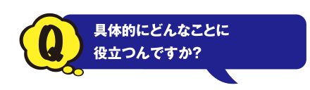 Q 具体的にどんなことに役立つんですか？