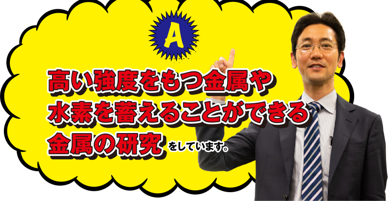 A 高い強度をもつ金属や水素を蓄えることができる金属の研究をしています。