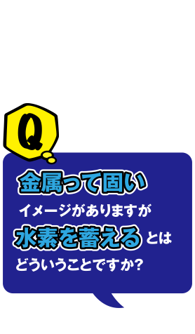 Q 金属って固いイメージがありますが水素を蓄えるとはどういうことですか？