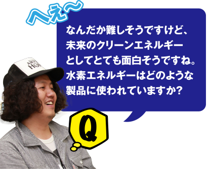 Q へぇ～なんだか難しそうですけど、未来のクリーンエネルギーとしても面白そうですね。水素エネルギーはどのような製品に使われていますか？