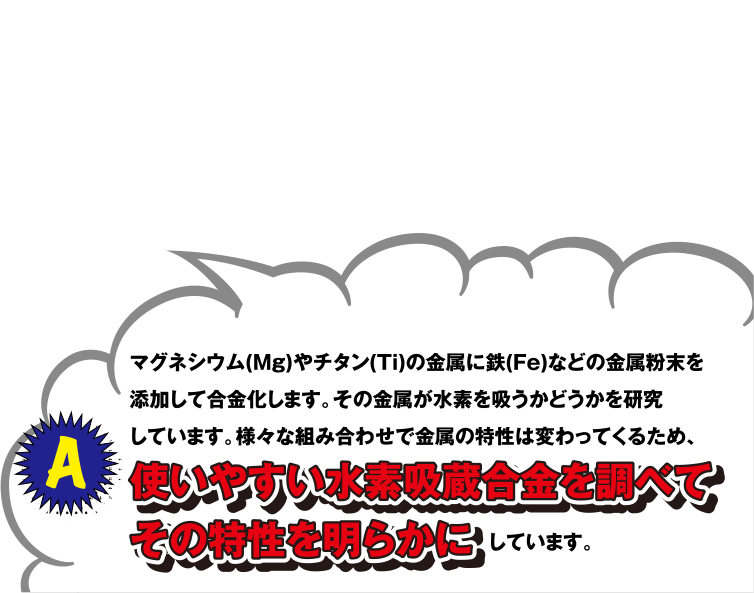 A マグネシウム(Mg)やチタン(Ti)の金属に鉄(Fe)などの金属粉末を添加して合金化します。その金属が水素を吸うかどうかを研究しています。様々な組み合わせで金属の特性は変わってくるため、使いやすい水素吸蔵合金を調べてその特性を明らかにしています。