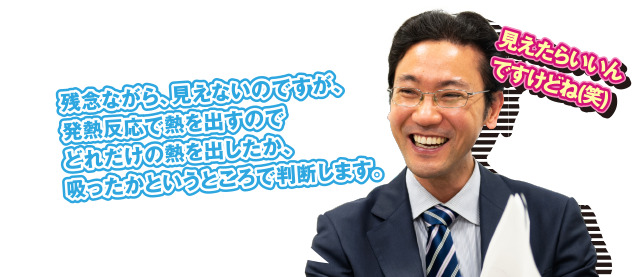 A 残念ながら、見えないのですが、発熱反応で熱を出すのでどれだけの熱を出したか、吸ったかというところで判断します。見えたらいいんですけどね（笑）