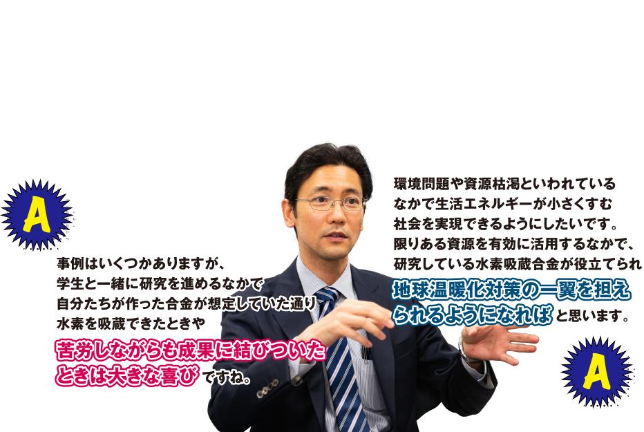 A 事例はいくつかありますが、学生と一緒に研究を進めるなかで自分たちが作った合金が想定していた通り水素を吸蔵できたときや苦労しながらも成果に結びついたときは大きな喜びですね。　環境問題や資源枯渇といわれているなかで生活エネルギーが小さくすむ社会を実現できるようにしたいです。限りある資源を有効に活用する中で、研究している水素吸蔵合金が役立てられ地球温暖化対策の一翼を担えられるようになればと思います。