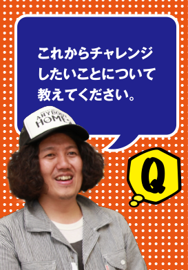 Q これからチャレンジしたいことについて教えてください。