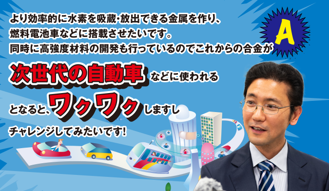 A より効率的に水素を吸蔵・放出できる金属を作り、燃料電池車などに搭載させたいです。同時に高強度材料の開発も行っているのでこれからの合金が次世代の自動車などに使われるとなると、ワクワクしますしチャレンジしてみたいです！