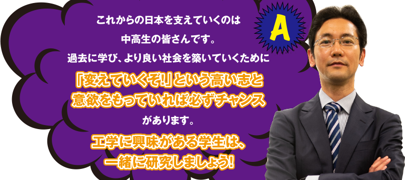 A これからの日本を支えていくのは中高生の皆さんです。過去に学び、よりよい社会を築いていくために「変えていくぞ！」という高い志と意欲をもっていれば必ずチャンスがあります。工学に興味がある学生は、一緒に研究しましょう！