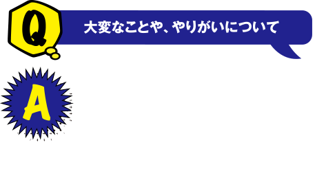 Q 大変なことや、やりがいについて　A 解析をするための装置を扱うことは大変で日々勉強しています。ただ、調べを進めていく中で分かった時の喜びは大きく、達成感があります。