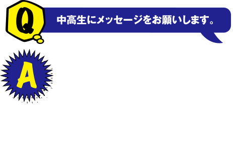 Q 中高生にメッセージをお願いします。　A 興味あることはとことん追求して自分の道を進んでください。私が学んでいる知識は日々の生活の中で身の回りにある製品に必要不可欠です。そのような知識を学びにぜひ近畿大学工学部にきてください！