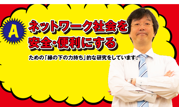 A ネットワーク会社を安全・便利にするための「縁の下の力持ち」的な研究をしています。