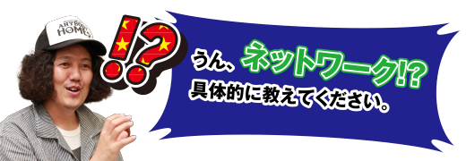 ⁉ うん、ネットワーク⁉ 具体的に教えてください。