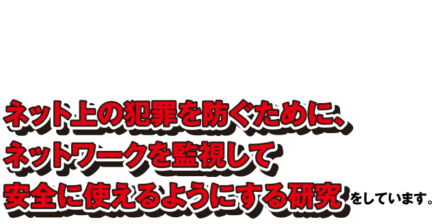 ネット上の犯罪を防ぐために、ネットワークを監視して安全に使えるようにする研究をしています。