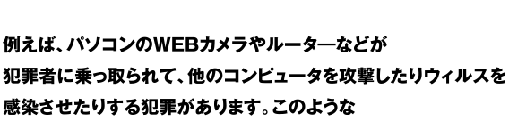 例えば、パソコンのWEBカメラやルーターなどが犯罪者に乗っ取られて、他のコンピューターを攻撃したりウィルスを感染させたりする犯罪があります。このような