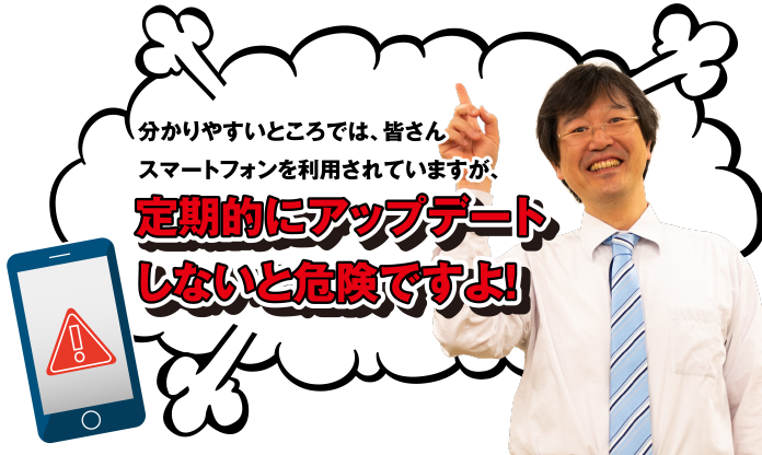 分かりやすいところでは、皆さんスマートフォンを利用されていますが、定期的にアップデートしないと危険ですよ!